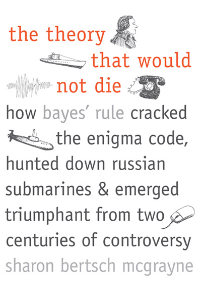 The Theory That Would Not Die: How Bayes' Rule Cracked the Enigma Code, Hunted Down Russian Submarines, and Emerged Triumphant from Two Centuries of Controversy